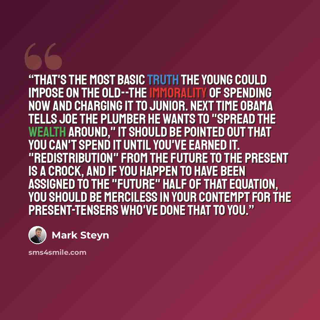 “That's the most basic truth the young could impose on the old--the immorality of spending now and charging it to Junior. Next time Obama tells Joe the Plumber he wants to "spread the wealth around," it should be pointed out that you can't spend it until you've earned it. "Redistribution" from the…” quote by Mark Steyn
