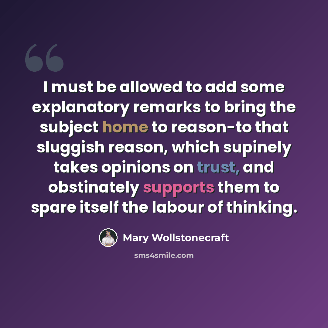 “I must be allowed to add some explanatory remarks to bring the subject home to reason-to that sluggish reason, which supinely takes opinions on trust, and obstinately supports them to spare itself the labour of thinking.” quote by Mary Wollstonecraft