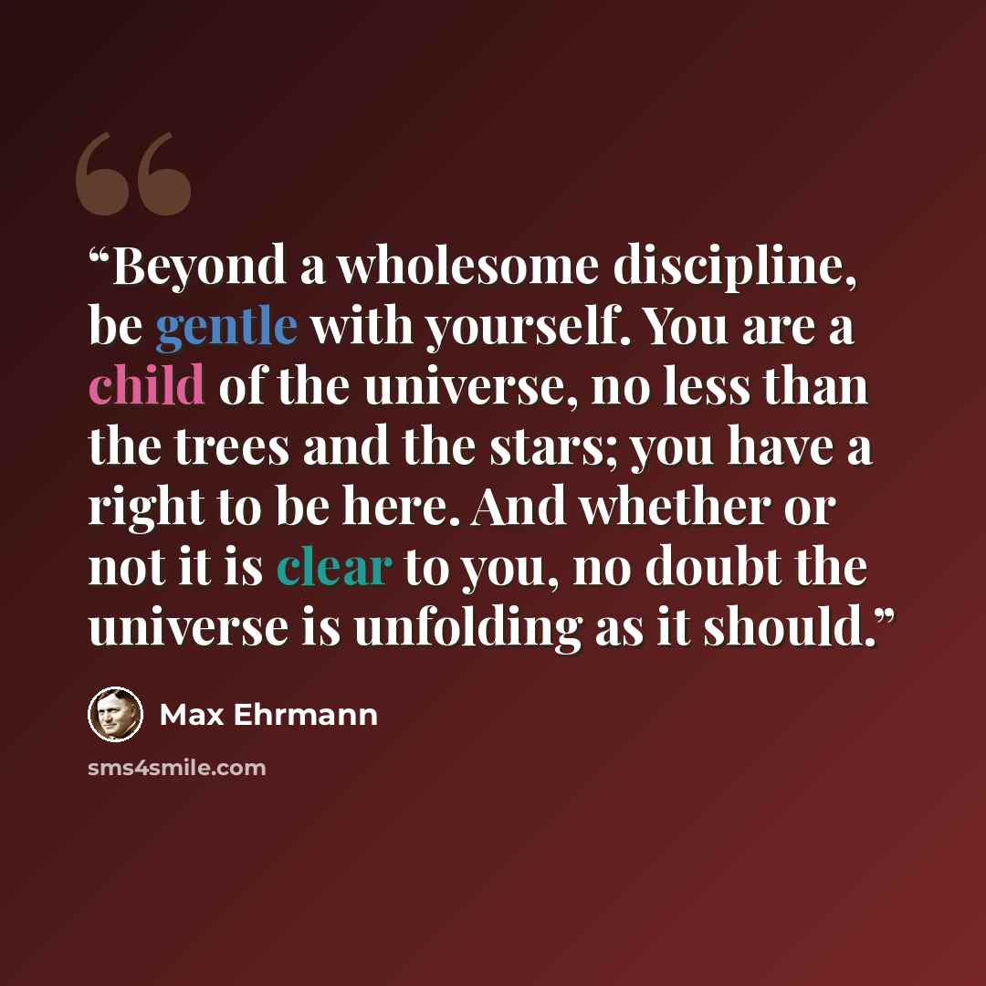 “Beyond a wholesome discipline, be gentle with yourself. You are a child of the universe, no less than the trees and the stars; you have a right to be here. And whether or not it is clear to you, no doubt the universe is unfolding as it should.” quote by Max Ehrmann