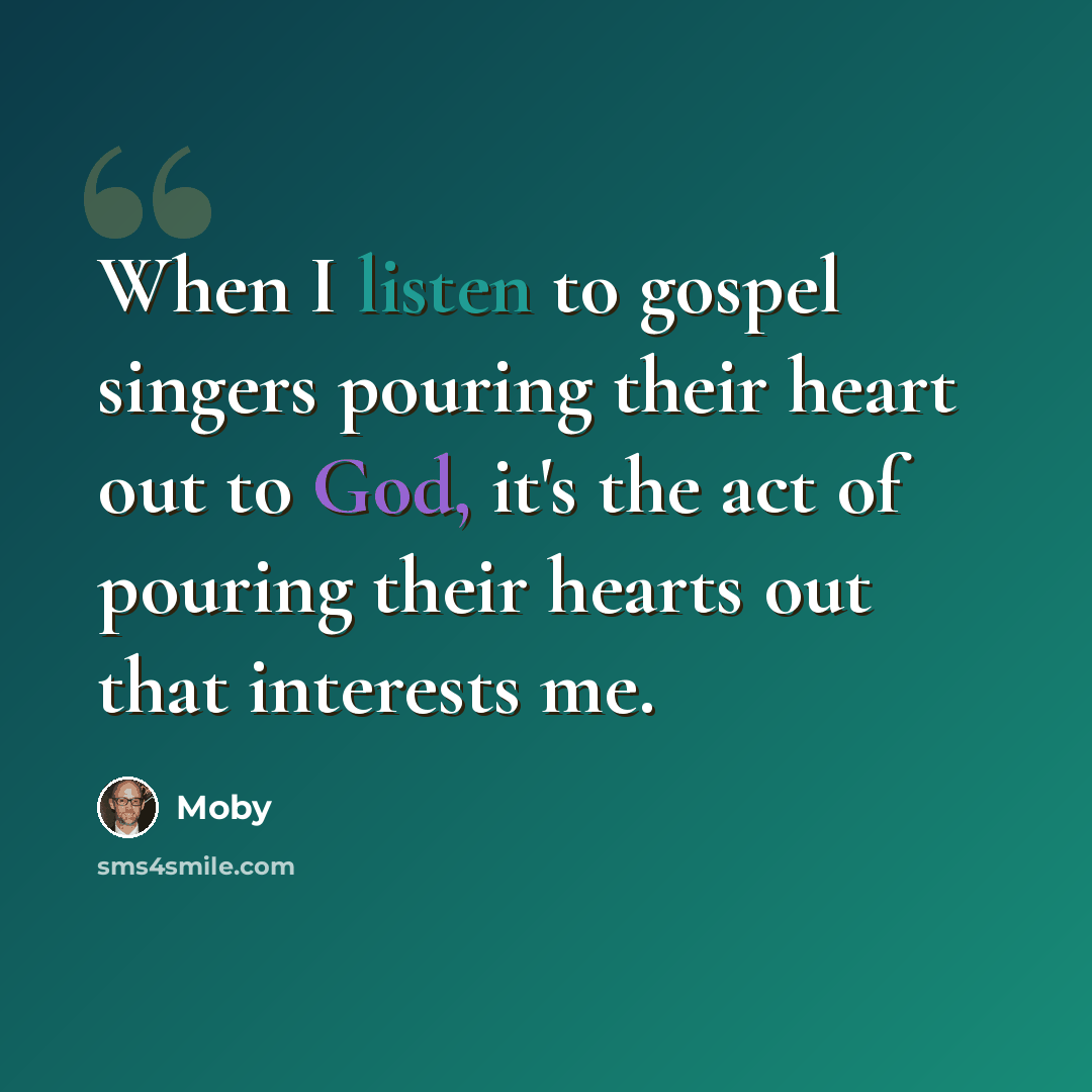 “When I listen to gospel singers pouring their heart out to God, it's the act of pouring their hearts out that interests me.” quote by Moby