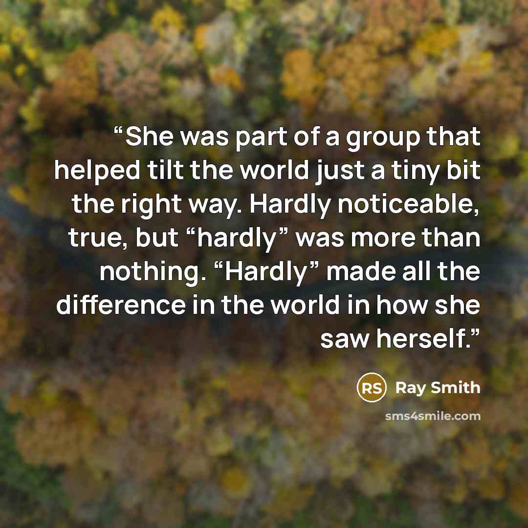 “She was part of a group that helped tilt the world just a tiny bit the right way. Hardly noticeable, true, but “hardly” was more than nothing. “Hardly” made all the difference in the world in how she saw herself.” quote by Ray Smith