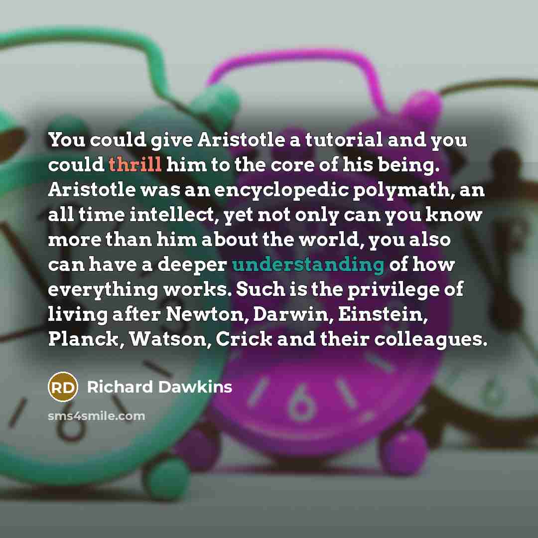“You could give Aristotle a tutorial and you could thrill him to the core of his being. Aristotle was an encyclopedic polymath, an all time intellect, yet not only can you know more than him about the world, you also can have a deeper understanding of how everything works. Such is the privilege of…” quote by Richard Dawkins