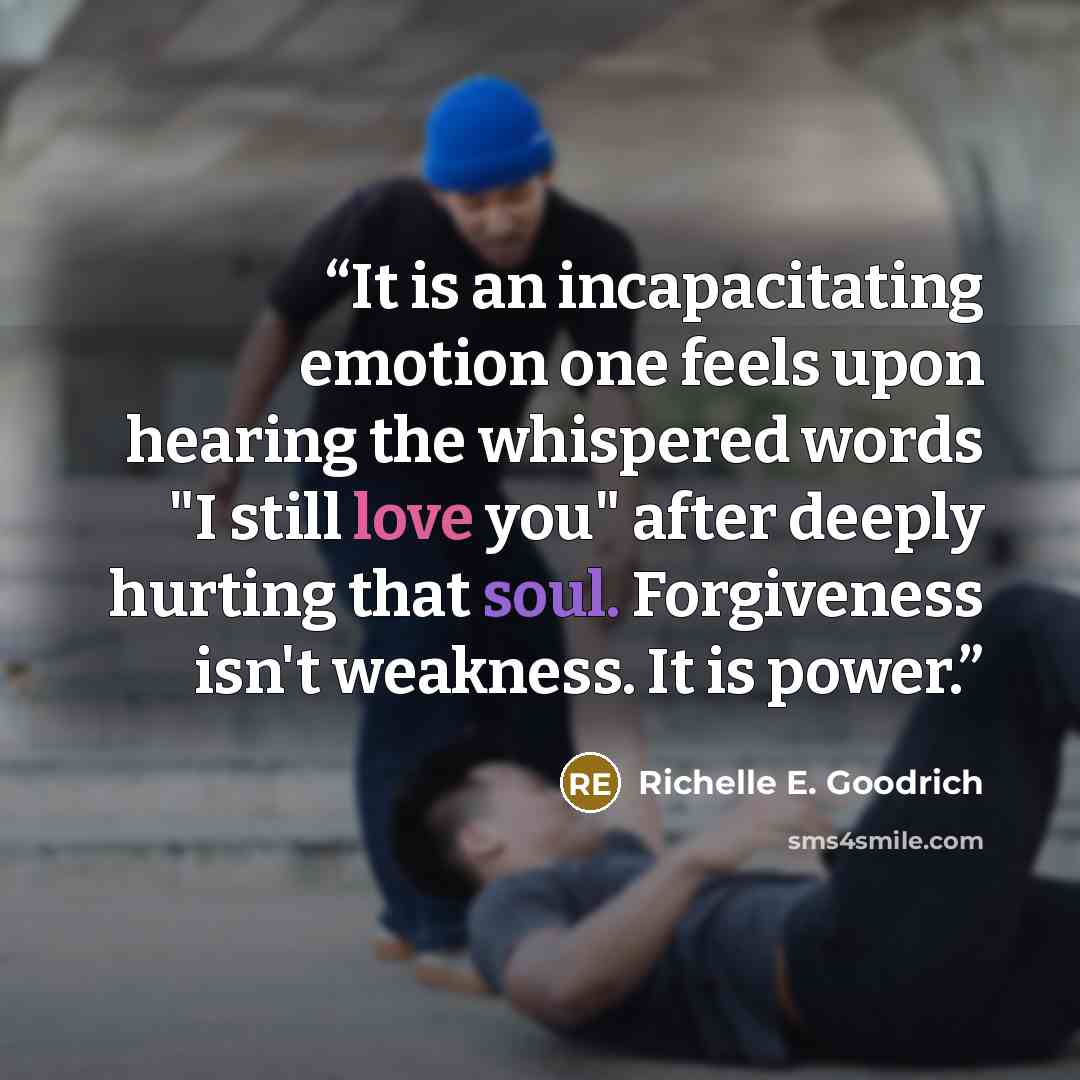 “It is an incapacitating emotion one feels upon hearing the whispered words "I still love you" after deeply hurting that soul. Forgiveness isn't weakness. It is power.” quote by Richelle E. Goodrich