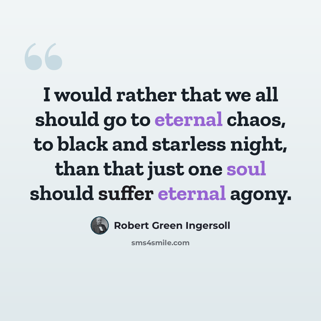 “I would rather that we all should go to eternal chaos, to black and starless night, than that just one soul should suffer eternal agony.” quote by Robert Green Ingersoll