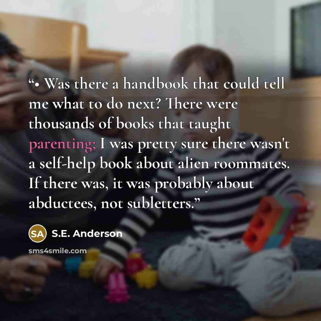 “• Was there a handbook that could tell me what to do next? There were thousands of books that taught parenting; I was pretty sure there wasn't a self-help book about alien roommates. If there was, it was probably about abductees, not subletters.” quote by S.E. Anderson