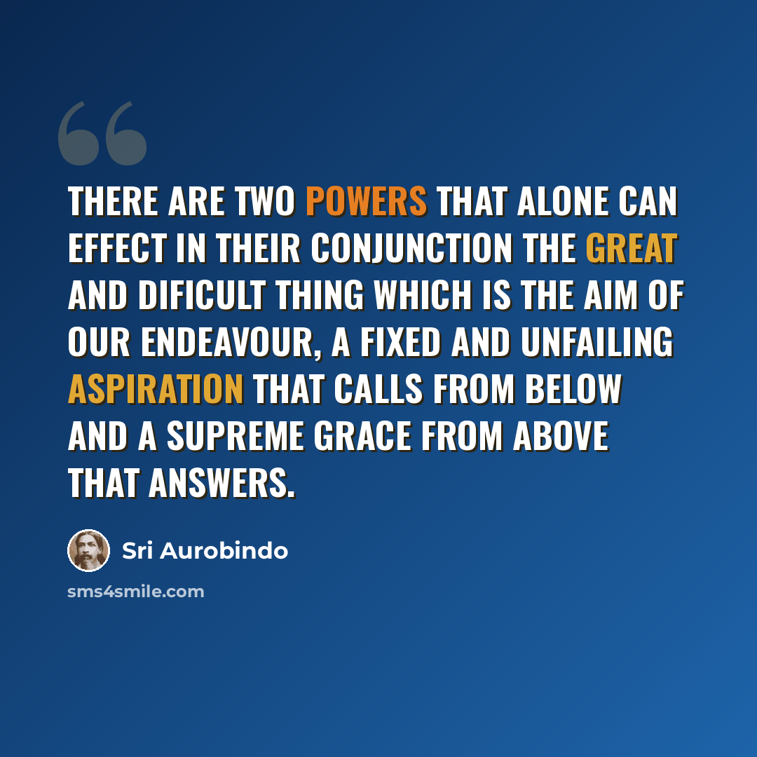 “There are two powers that alone can effect in their conjunction the great and dificult thing which is the aim of our endeavour, a fixed and unfailing aspiration that calls from below and a supreme Grace from above that answers.” quote by Sri Aurobindo