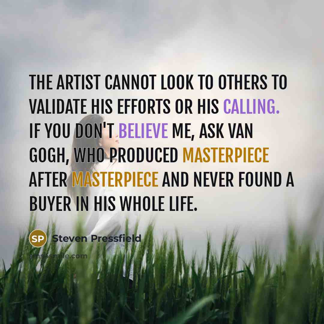 “The artist cannot look to others to validate his efforts or his calling. If you don't believe me, ask Van Gogh, who produced masterpiece after masterpiece and never found a buyer in his whole life.” quote by Steven Pressfield