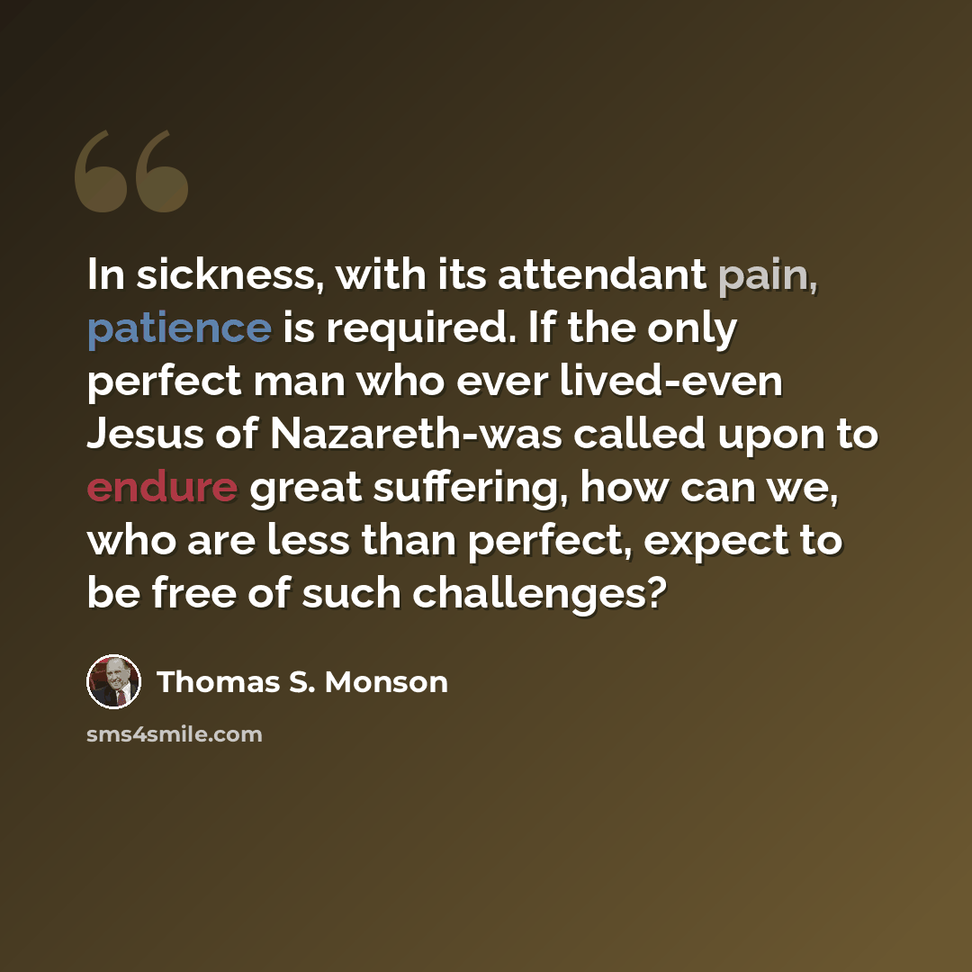 “In sickness, with its attendant pain, patience is required. If the only perfect man who ever lived-even Jesus of Nazareth-was called upon to endure great suffering, how can we, who are less than perfect, expect to be free of such challenges?” quote by Thomas S. Monson