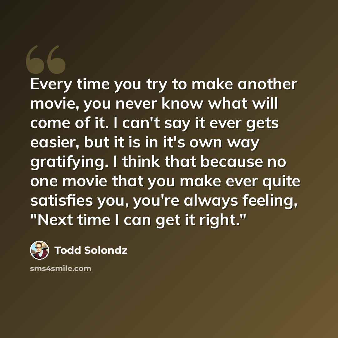 “Every time you try to make another movie, you never know what will come of it. I can't say it ever gets easier, but it is in it's own way gratifying. I think that because no one movie that you make ever quite satisfies you, you're always feeling, "Next time I can get it right."” quote by Todd Solondz