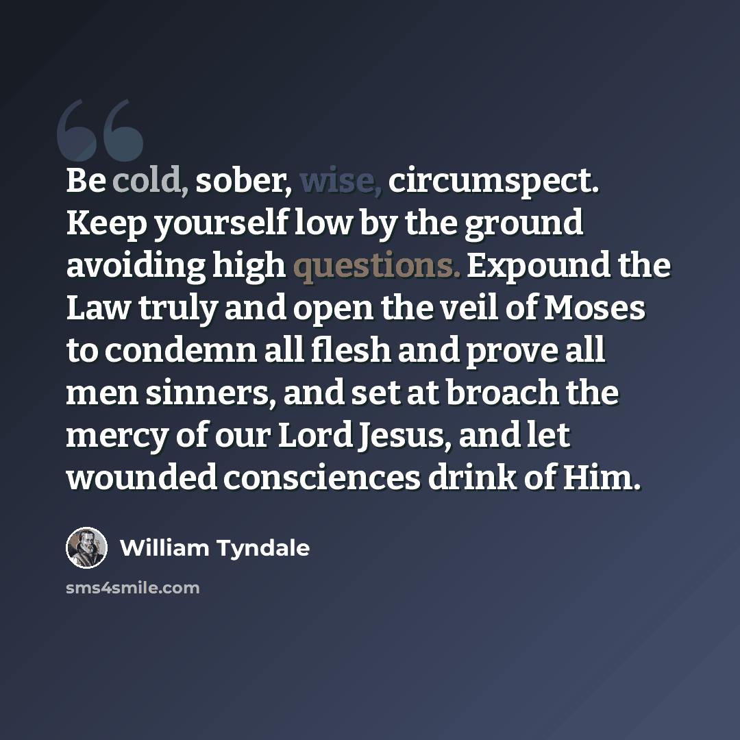 “Be cold, sober, wise, circumspect. Keep yourself low by the ground avoiding high questions. Expound the Law truly and open the veil of Moses to condemn all flesh and prove all men sinners, and set at broach the mercy of our Lord Jesus, and let wounded consciences drink of Him.” quote by William Tyndale