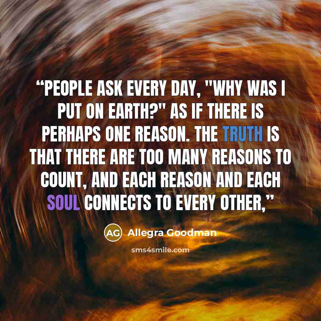 “People ask every day, "Why was I put on earth?" As if there is perhaps one reason. The truth is that there are too many reasons to count, and each reason and each soul connects to every other,” quote by Allegra Goodman