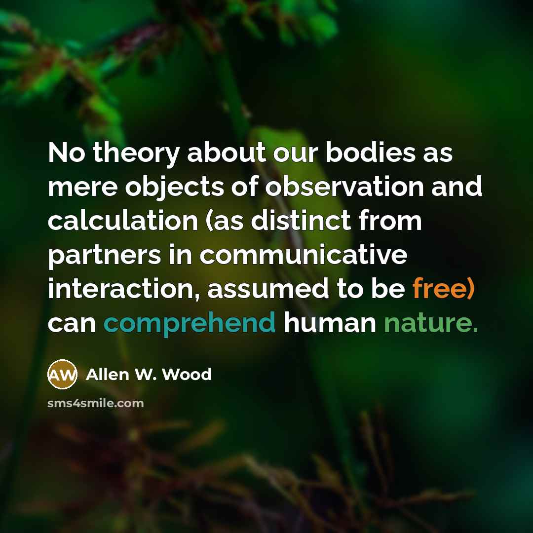“No theory about our bodies as mere objects of observation and calculation (as distinct from partners in communicative interaction, assumed to be free) can comprehend human nature.” quote by Allen W. Wood