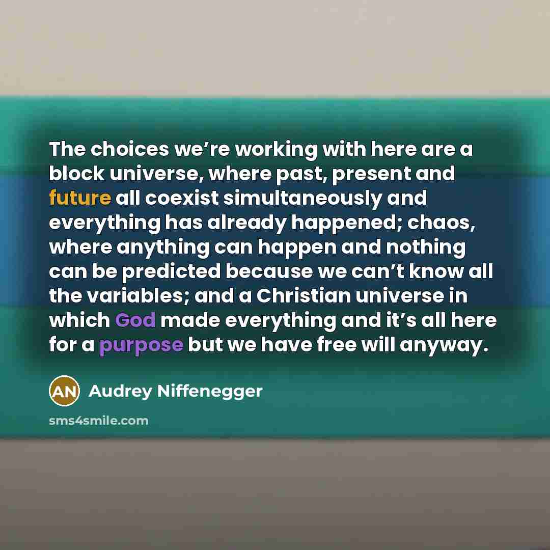“The choices we’re working with here are a block universe, where past, present and future all coexist simultaneously and everything has already happened; chaos, where anything can happen and nothing can be predicted because we can’t know all the variables; and a Christian universe in which God made…” quote by Audrey Niffenegger