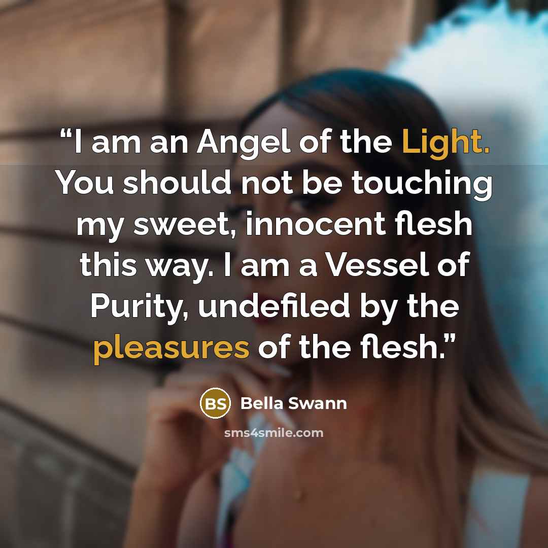 “I am an Angel of the Light. You should not be touching my sweet, innocent flesh this way. I am a Vessel of Purity, undefiled by the pleasures of the flesh.” quote by Bella Swann
