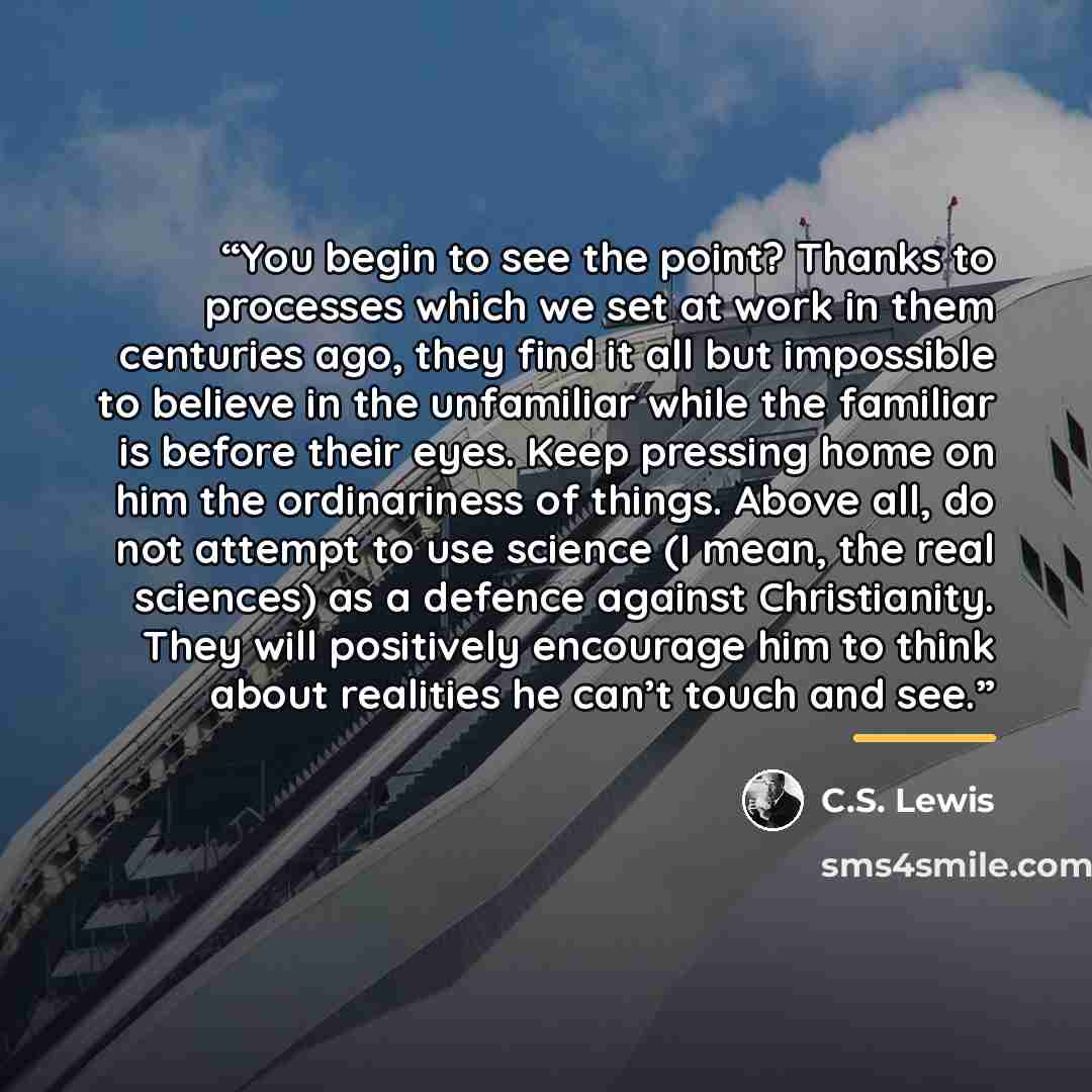 “You begin to see the point? Thanks to processes which we set at work in them centuries ago, they find it all but impossible to believe in the unfamiliar while the familiar is before their eyes. Keep pressing home on him the ordinariness of things. Above all, do not attempt to use science (I mean…” quote by C.S. Lewis