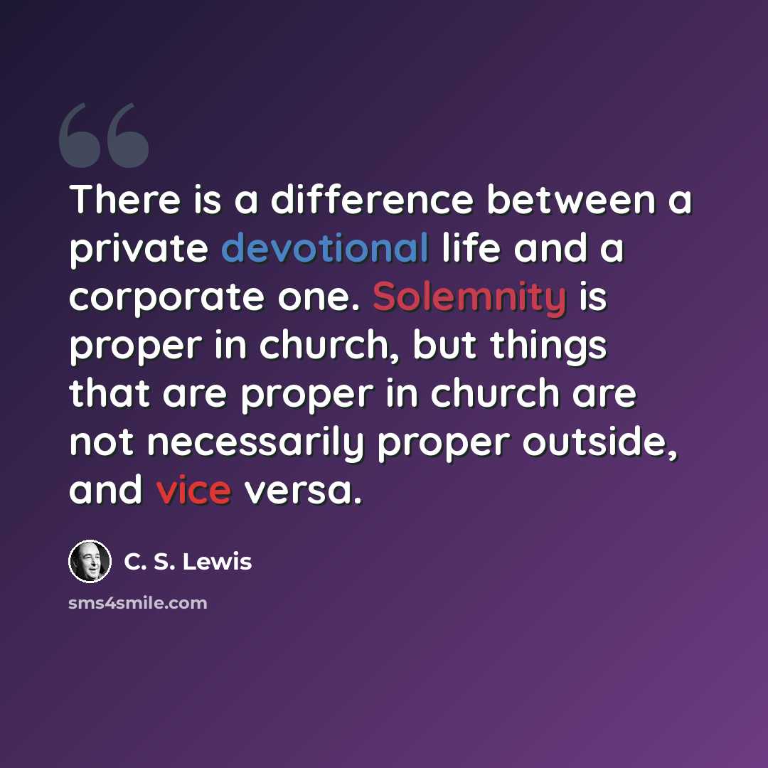 “There is a difference between a private devotional life and a corporate one. Solemnity is proper in church, but things that are proper in church are not necessarily proper outside, and vice versa.” quote by C. S. Lewis