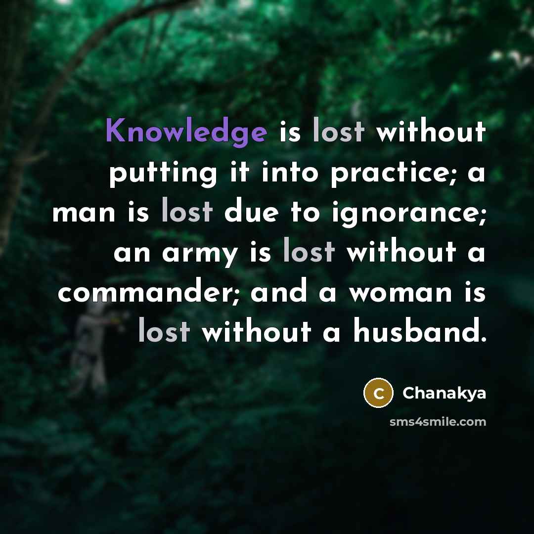 “Knowledge is lost without putting it into practice; a man is lost due to ignorance; an army is lost without a commander; and a woman is lost without a husband.” quote by Chanakya