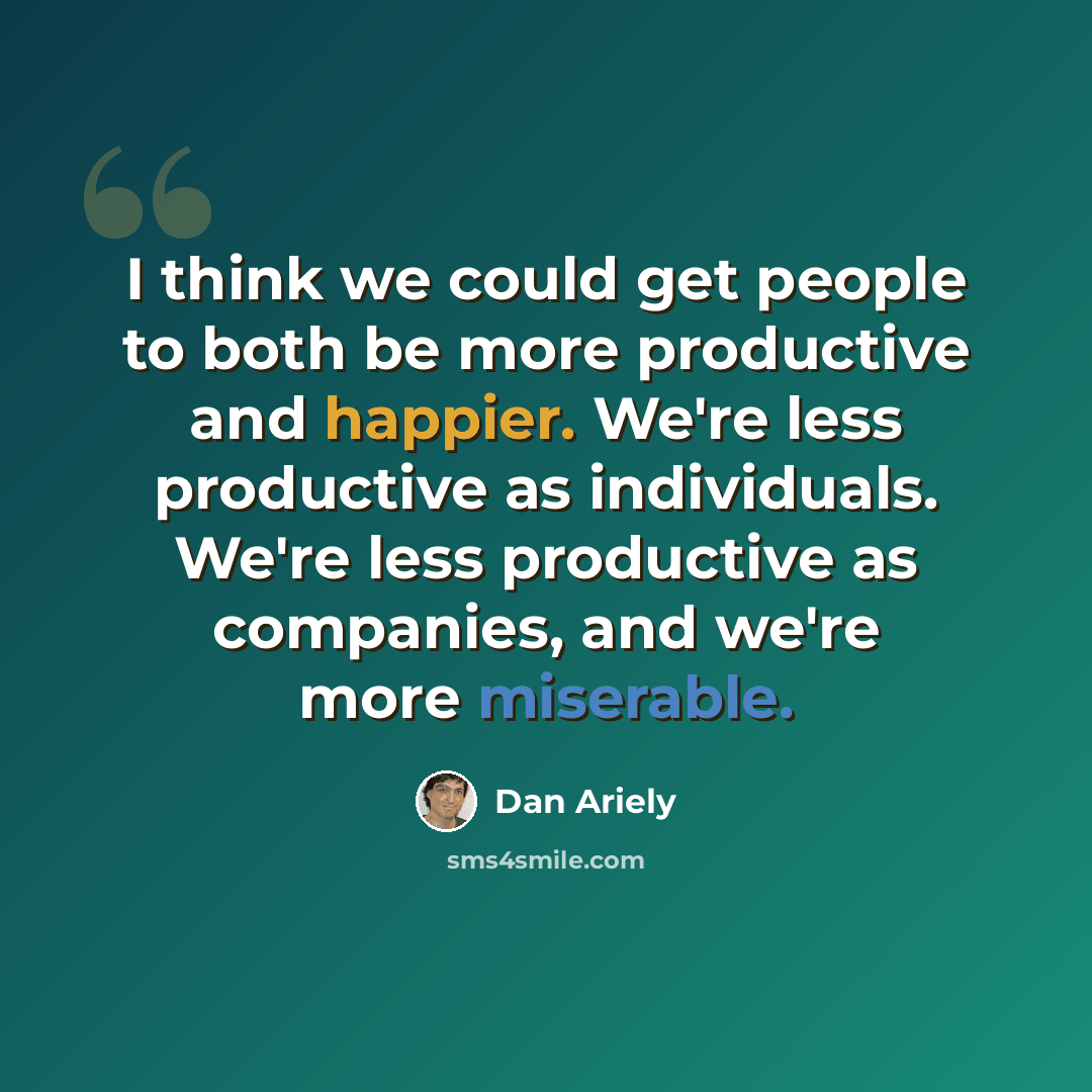 “I think we could get people to both be more productive and happier. We're less productive as individuals. We're less productive as companies, and we're more miserable.” quote by Dan Ariely