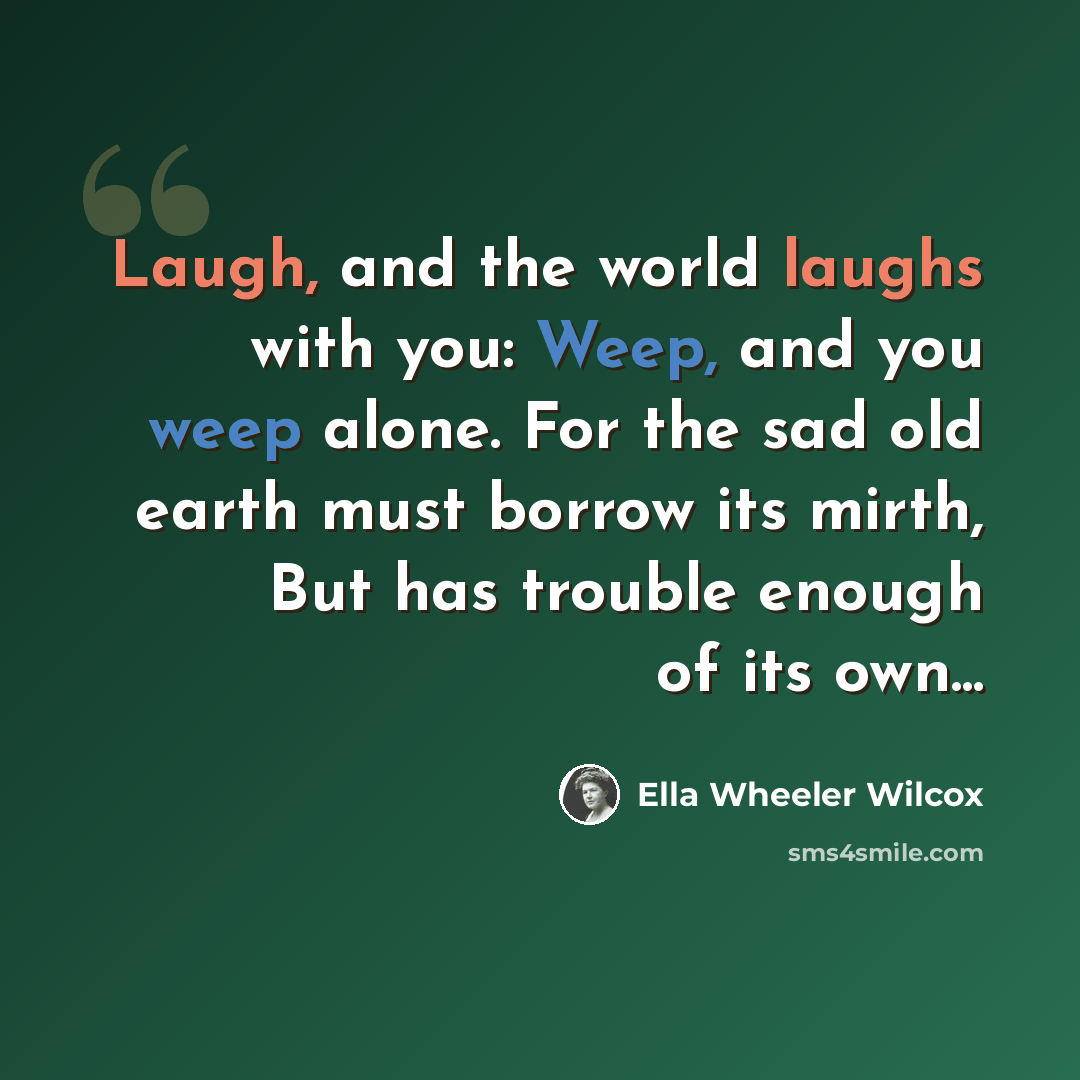 “Laugh, and the world laughs with you: Weep, and you weep alone. For the sad old earth must borrow its mirth, But has trouble enough of its own...” quote by Ella Wheeler Wilcox