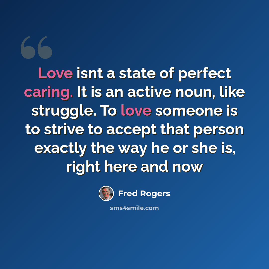 “Love isnt a state of perfect caring. It is an active noun, like struggle. To love someone is to strive to accept that person exactly the way he or she is, right here and now” quote by Fred Rogers