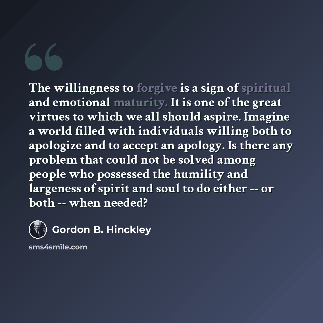 “The willingness to forgive is a sign of spiritual and emotional maturity. It is one of the great virtues to which we all should aspire. Imagine a world filled with individuals willing both to apologize and to accept an apology. Is there any problem that could not be solved among people who…” quote by Gordon B. Hinckley