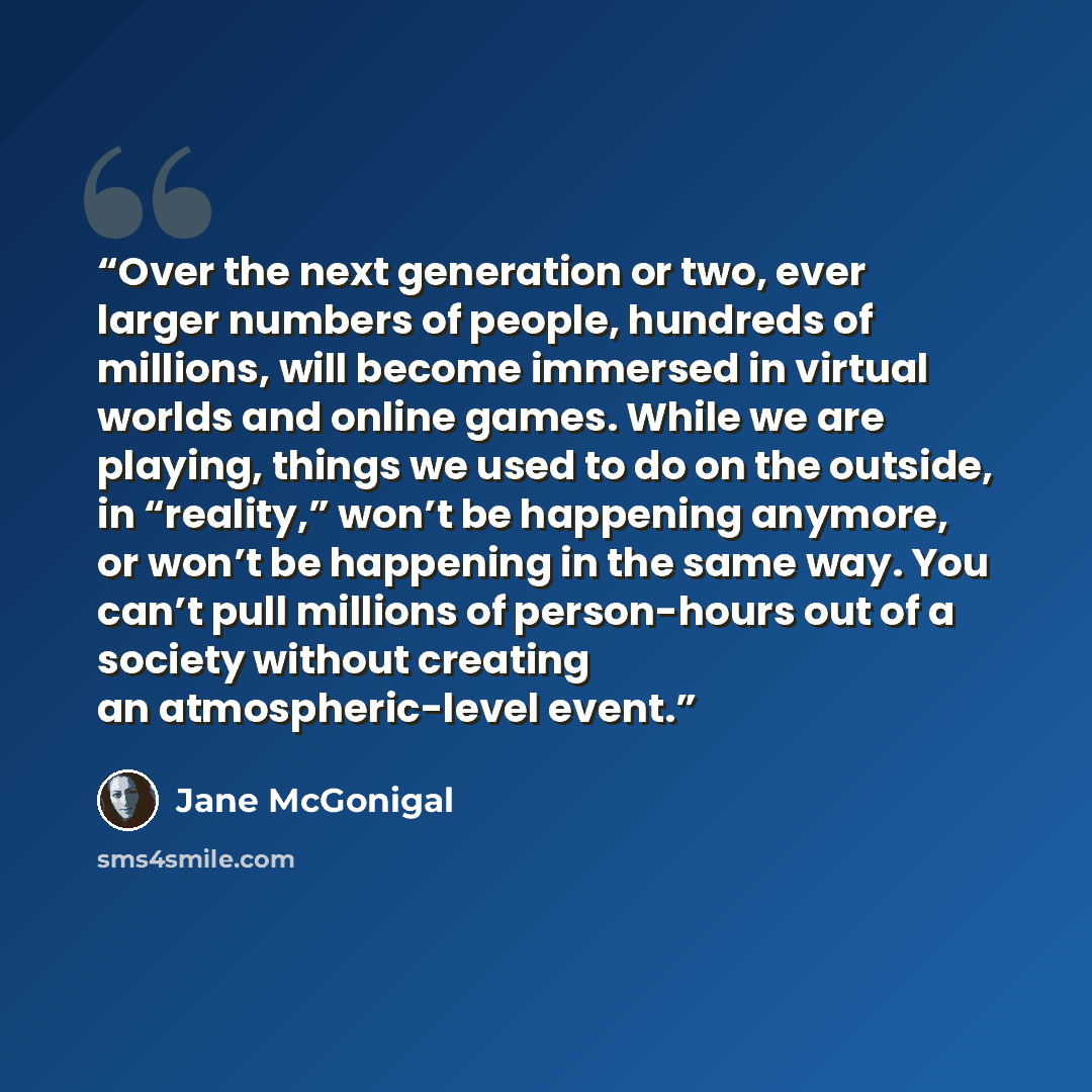 “Over the next generation or two, ever larger numbers of people, hundreds of millions, will become immersed in virtual worlds and online games. While we are playing, things we used to do on the outside, in “reality,” won’t be happening anymore, or won’t be happening in the same way. You can’t pull…” quote by Jane McGonigal