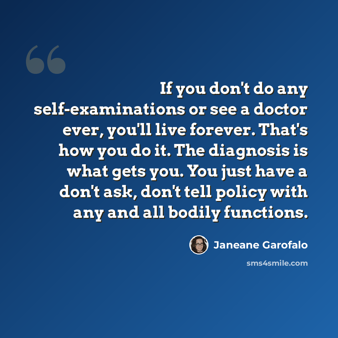 “If you don't do any self-examinations or see a doctor ever, you'll live forever. That's how you do it. The diagnosis is what gets you. You just have a don't ask, don't tell policy with any and all bodily functions.” quote by Janeane Garofalo