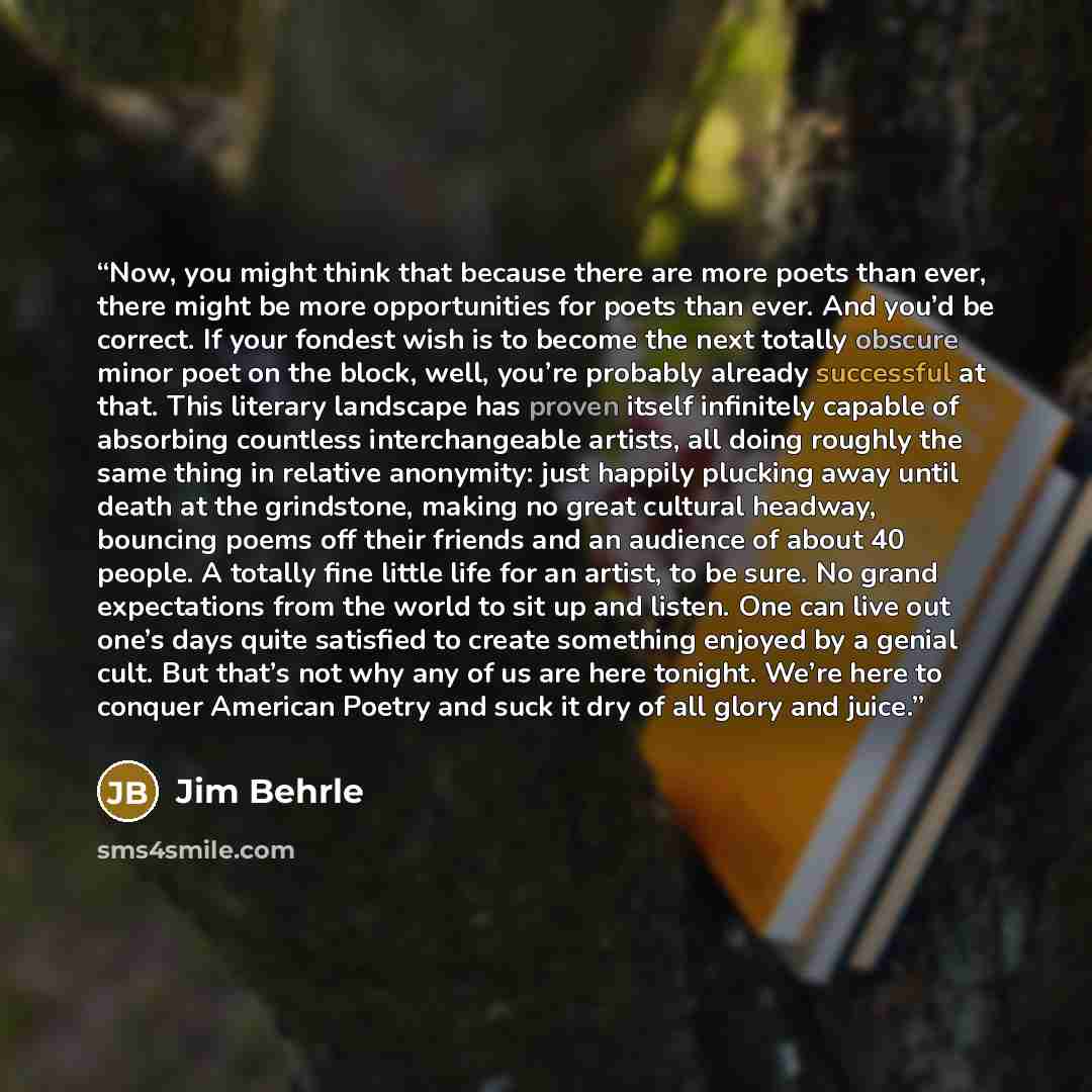 “Now, you might think that because there are more poets than ever, there might be more opportunities for poets than ever. And you’d be correct. If your fondest wish is to become the next totally obscure minor poet on the block, well, you’re probably already successful at that. This literary…” quote by Jim Behrle