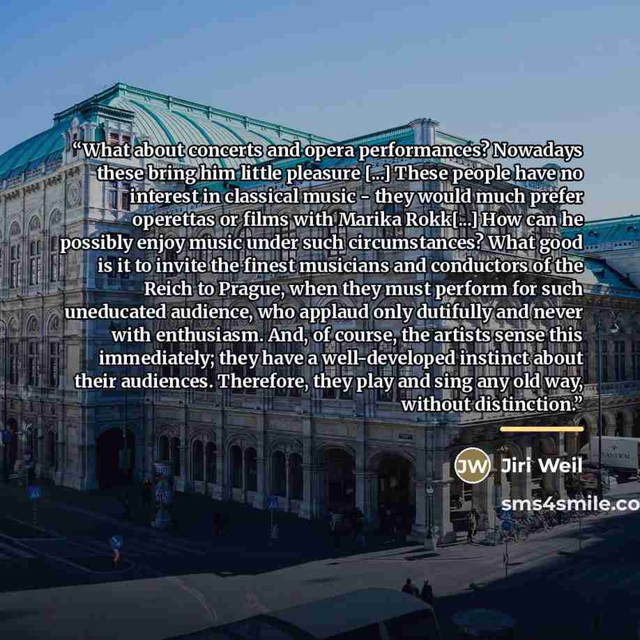 “What about concerts and opera performances? Nowadays these bring him little pleasure [...] These people have no interest in classical music - they would much prefer operettas or films with Marika Rokk[...] How can he possibly enjoy music under such circumstances? What good is it to invite the…” quote by Jiri Weil