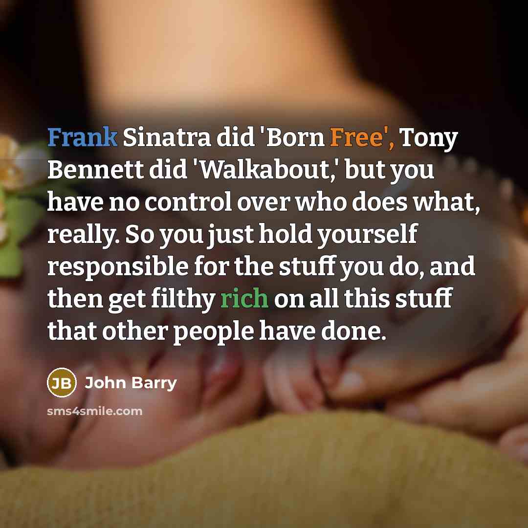 “Frank Sinatra did 'Born Free', Tony Bennett did 'Walkabout,' but you have no control over who does what, really. So you just hold yourself responsible for the stuff you do, and then get filthy rich on all this stuff that other people have done.” quote by John Barry