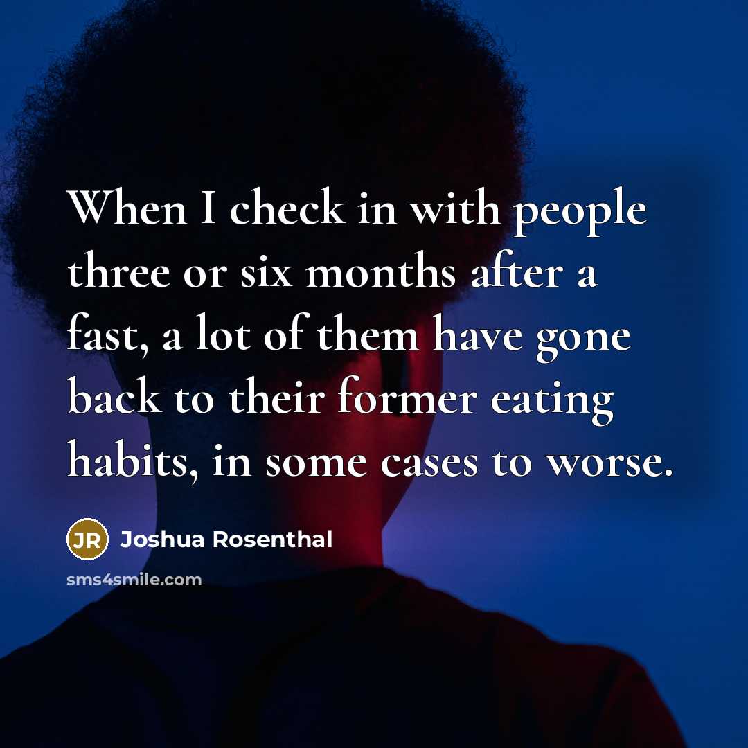 “When I check in with people three or six months after a fast, a lot of them have gone back to their former eating habits, in some cases to worse.” quote by Joshua Rosenthal