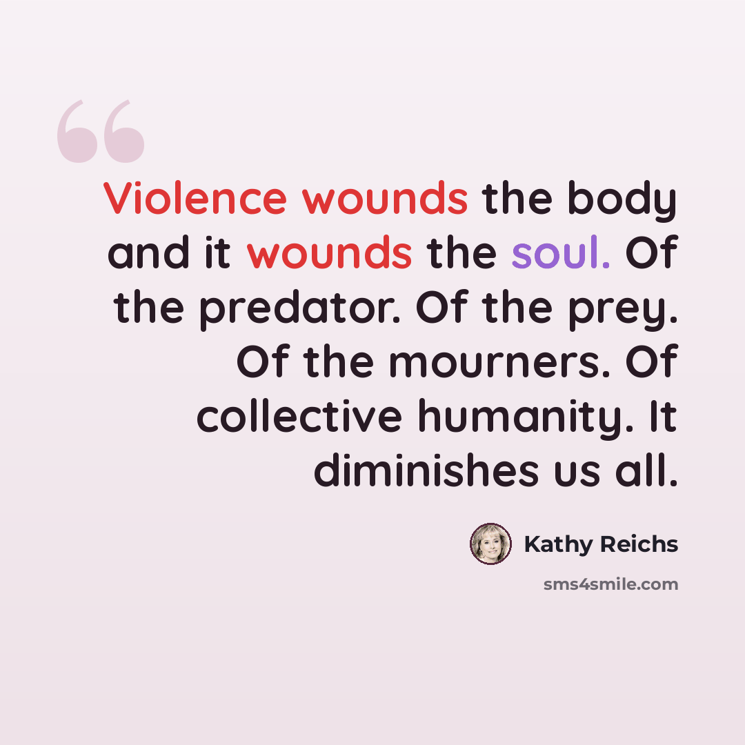 “Violence wounds the body and it wounds the soul. Of the predator. Of the prey. Of the mourners. Of collective humanity. It diminishes us all.” quote by Kathy Reichs