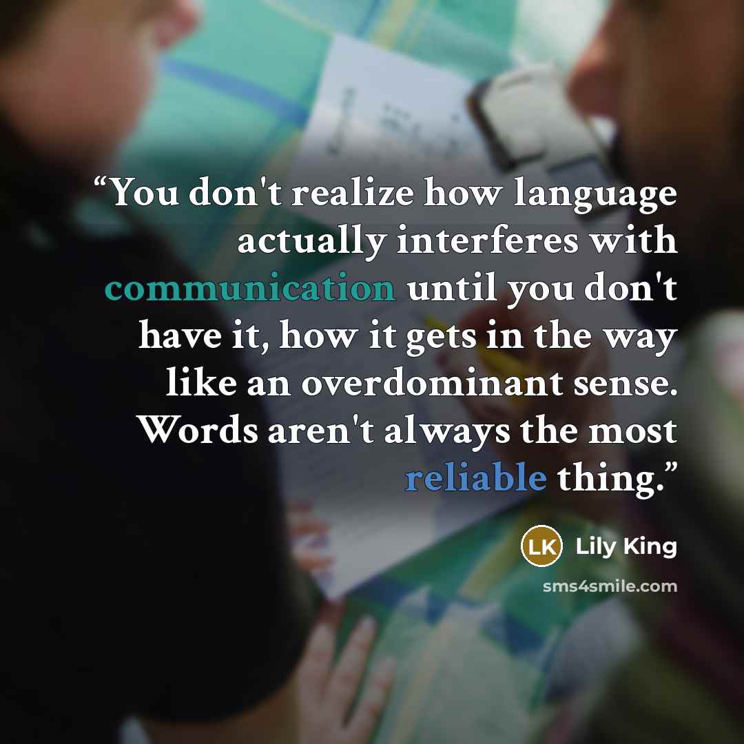 “You don't realize how language actually interferes with communication until you don't have it, how it gets in the way like an overdominant sense. Words aren't always the most reliable thing.” quote by Lily King