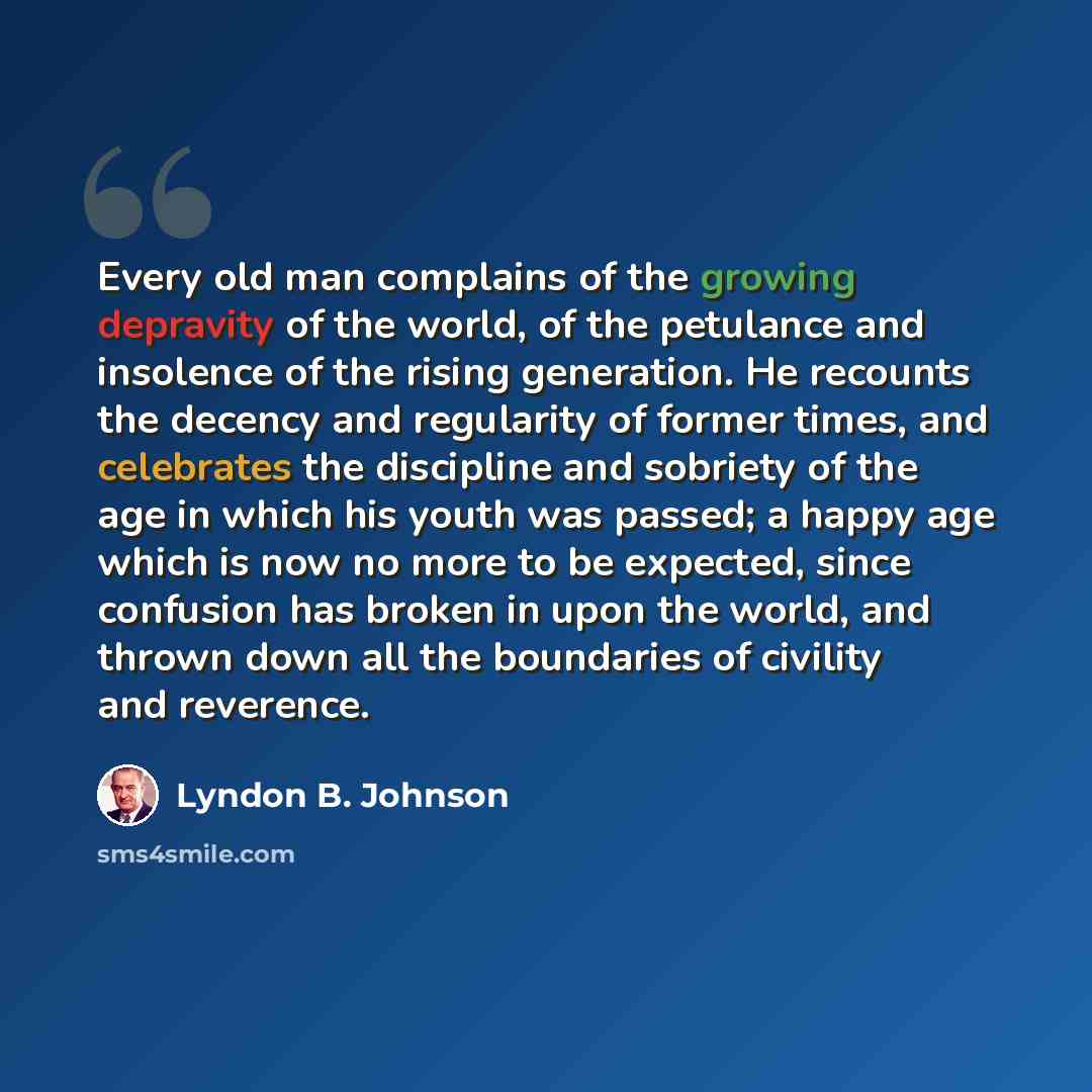 “Every old man complains of the growing depravity of the world, of the petulance and insolence of the rising generation. He recounts the decency and regularity of former times, and celebrates the discipline and sobriety of the age in which his youth was passed; a happy age which is now no more to…” quote by Lyndon B. Johnson