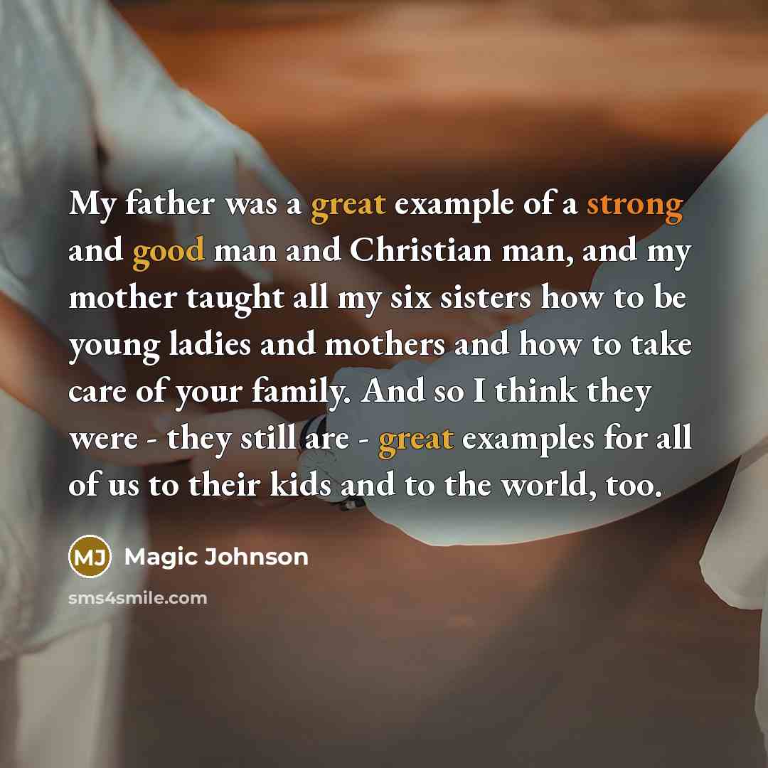 “My father was a great example of a strong and good man and Christian man, and my mother taught all my six sisters how to be young ladies and mothers and how to take care of your family. And so I think they were - they still are - great examples for all of us to their kids and to the world, too.” quote by Magic Johnson
