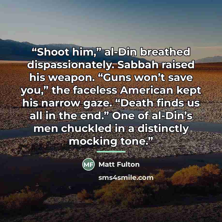 “Shoot him,” al-Din breathed dispassionately. Sabbah raised his weapon. “Guns won’t save you,” the faceless American kept his narrow gaze. “Death finds us all in the end.” One of al-Din’s men chuckled in a distinctly mocking tone.” quote by Matt Fulton