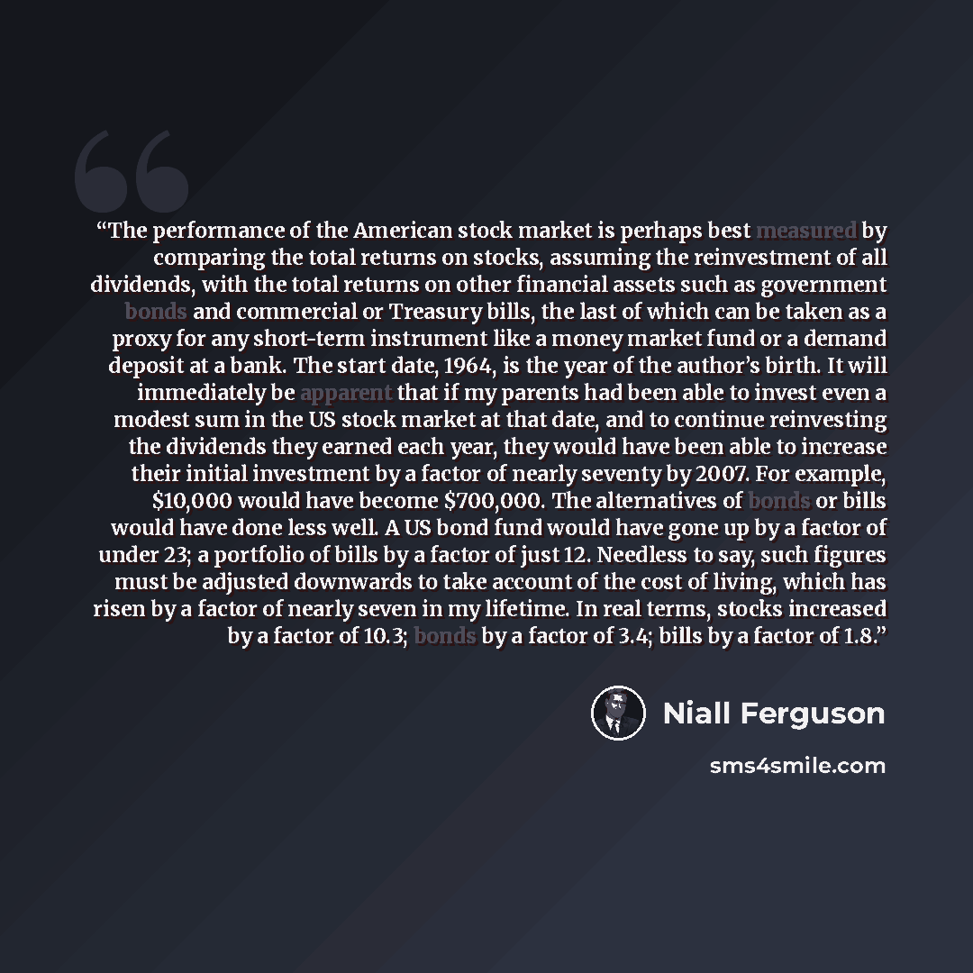 “The performance of the American stock market is perhaps best measured by comparing the total returns on stocks, assuming the reinvestment of all dividends, with the total returns on other financial assets such as government bonds and commercial or Treasury bills, the last of which can be taken as…” quote by Niall Ferguson