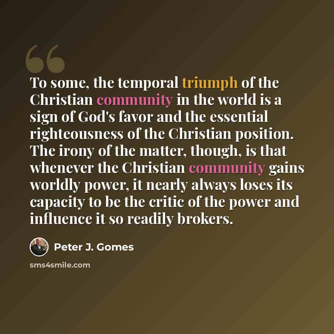 “To some, the temporal triumph of the Christian community in the world is a sign of God's favor and the essential righteousness of the Christian position. The irony of the matter, though, is that whenever the Christian community gains worldly power, it nearly always loses its capacity to be the…” quote by Peter J. Gomes