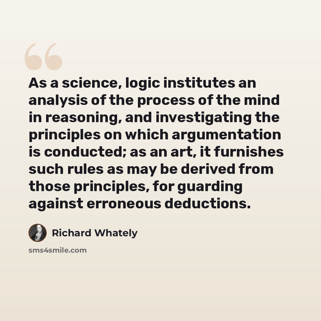 “As a science, logic institutes an analysis of the process of the mind in reasoning, and investigating the principles on which argumentation is conducted; as an art, it furnishes such rules as may be derived from those principles, for guarding against erroneous deductions.” quote by Richard Whately