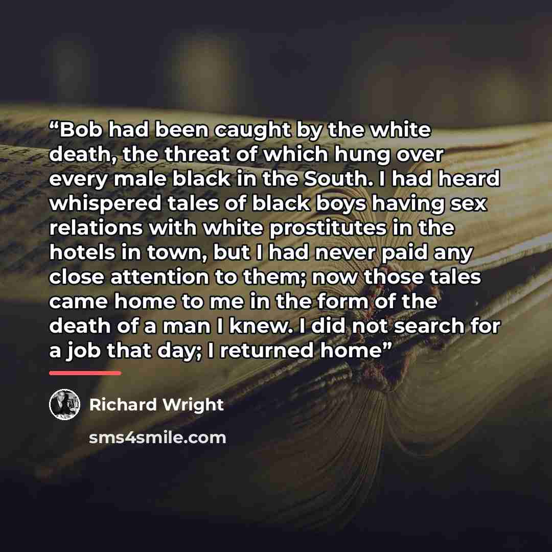 “Bob had been caught by the white death, the threat of which hung over every male black in the South. I had heard whispered tales of black boys having sex relations with white prostitutes in the hotels in town, but I had never paid any close attention to them; now those tales came home to me in the…” quote by Richard Wright