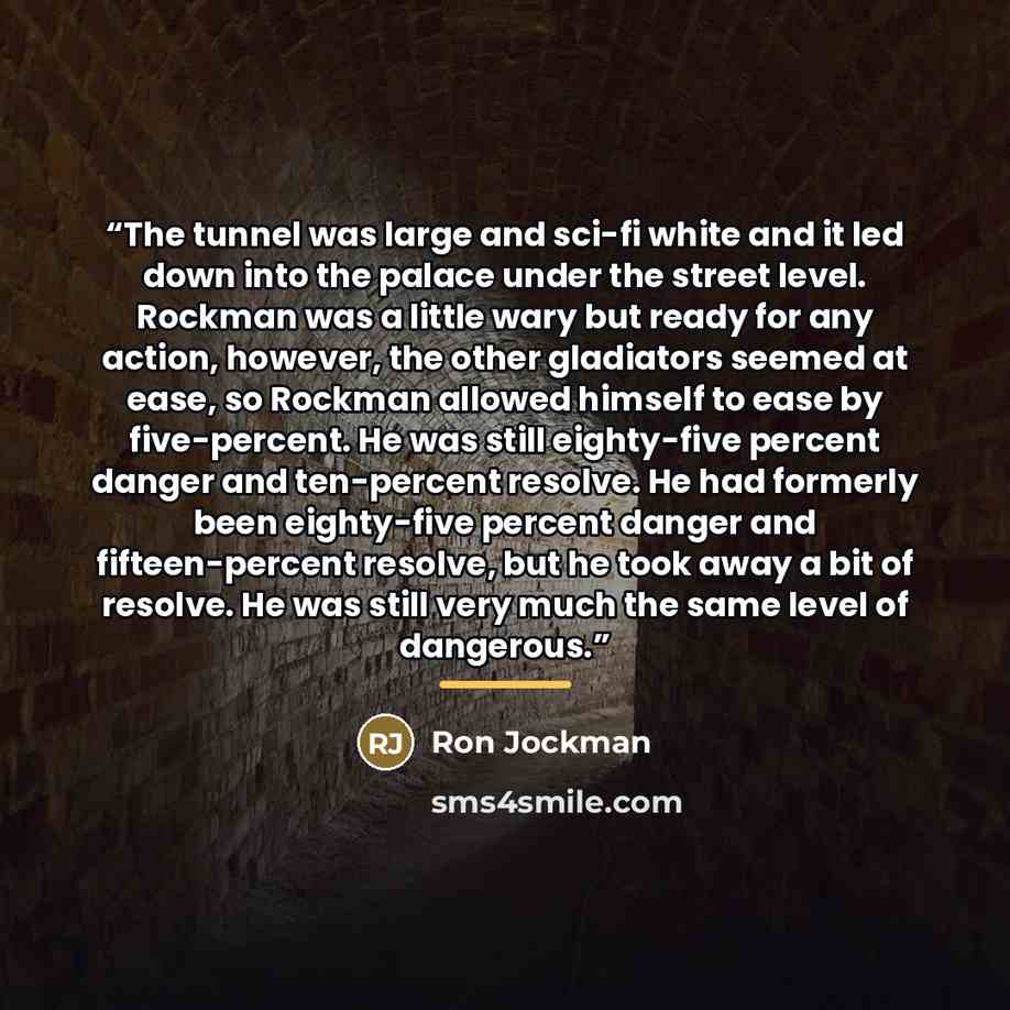 “The tunnel was large and sci-fi white and it led down into the palace under the street level. Rockman was a little wary but ready for any action, however, the other gladiators seemed at ease, so Rockman allowed himself to ease by five-percent. He was still eighty-five percent danger and…” quote by Ron Jockman