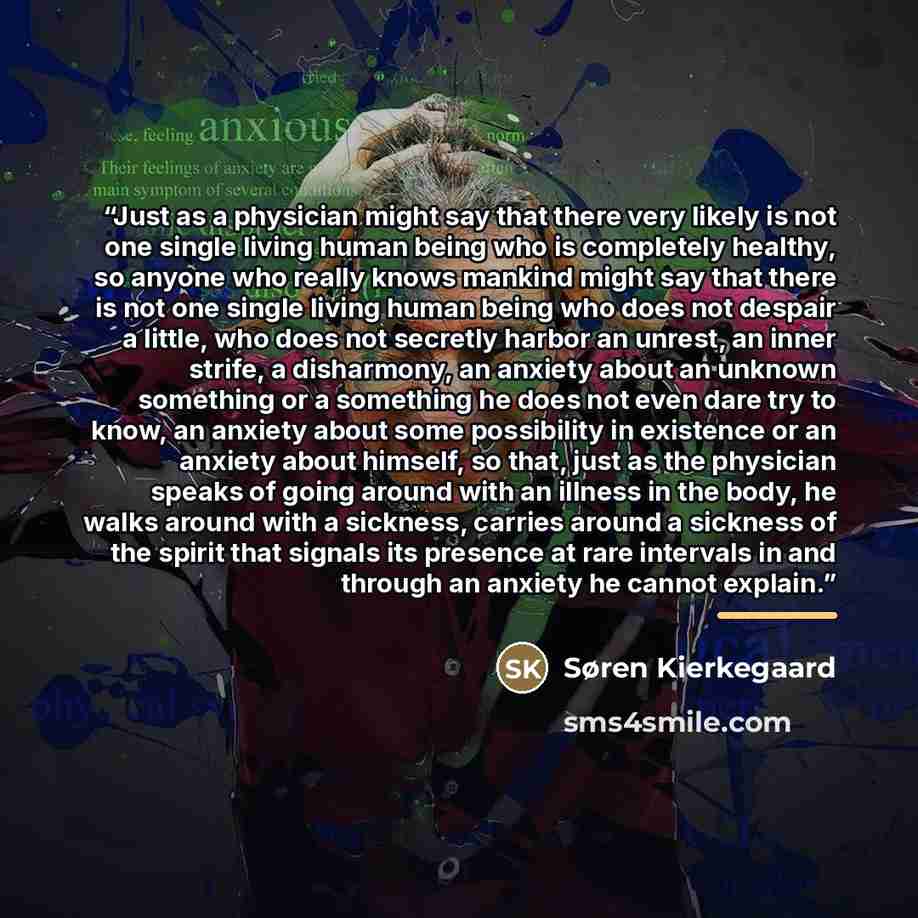 “Just as a physician might say that there very likely is not one single living human being who is completely healthy, so anyone who really knows mankind might say that there is not one single living human being who does not despair a little, who does not secretly harbor an unrest, an inner strife…” quote by Søren Kierkegaard