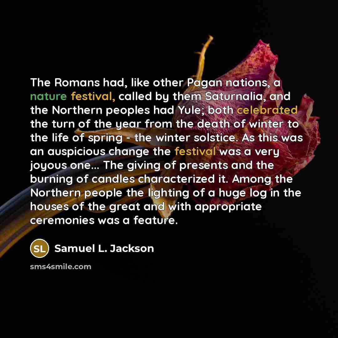 “The Romans had, like other Pagan nations, a nature festival, called by them Saturnalia, and the Northern peoples had Yule; both celebrated the turn of the year from the death of winter to the life of spring - the winter solstice. As this was an auspicious change the festival was a very joyous…” quote by Samuel L. Jackson