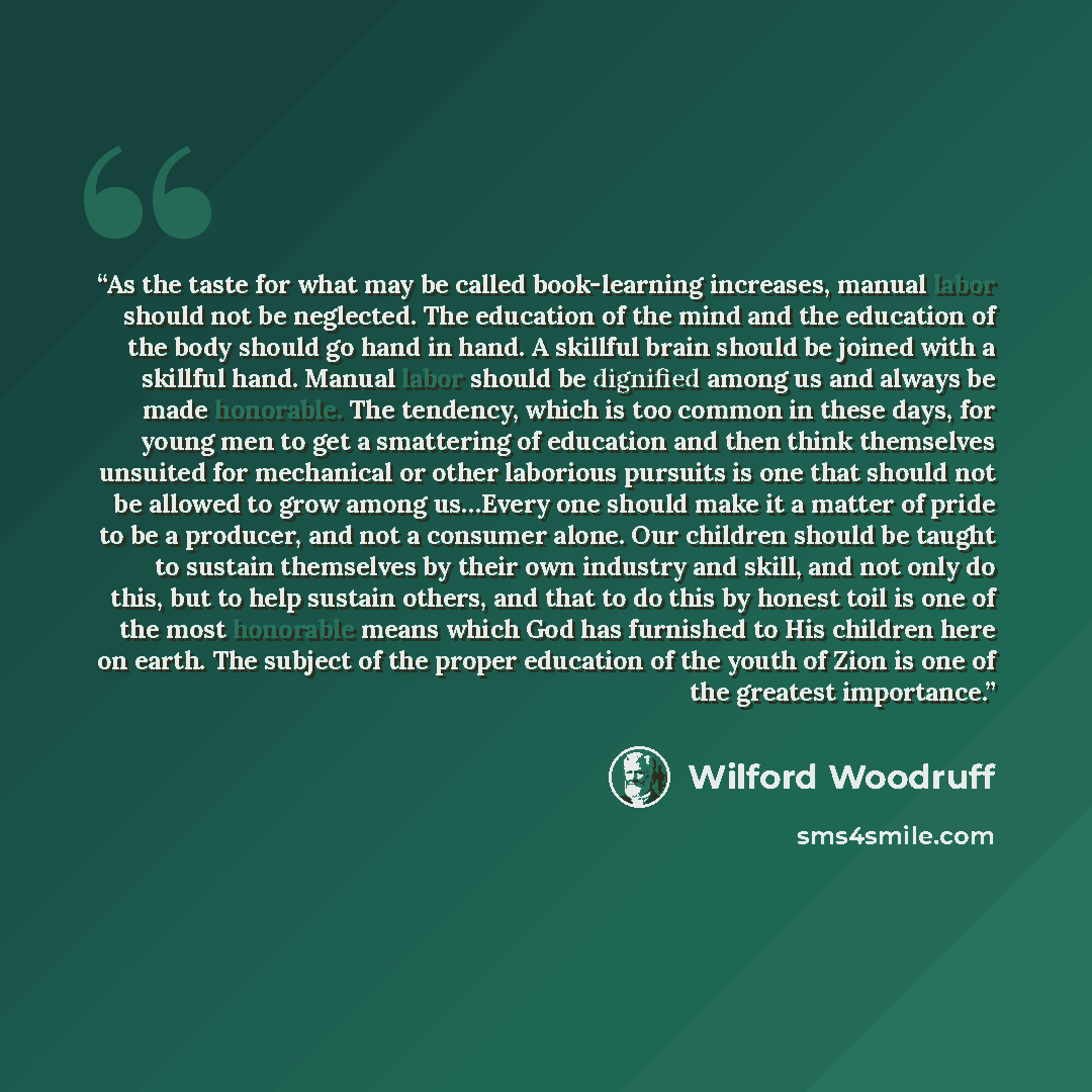 “As the taste for what may be called book-learning increases, manual labor should not be neglected. The education of the mind and the education of the body should go hand in hand. A skillful brain should be joined with a skillful hand. Manual labor should be dignified among us and always be made…” quote by Wilford Woodruff