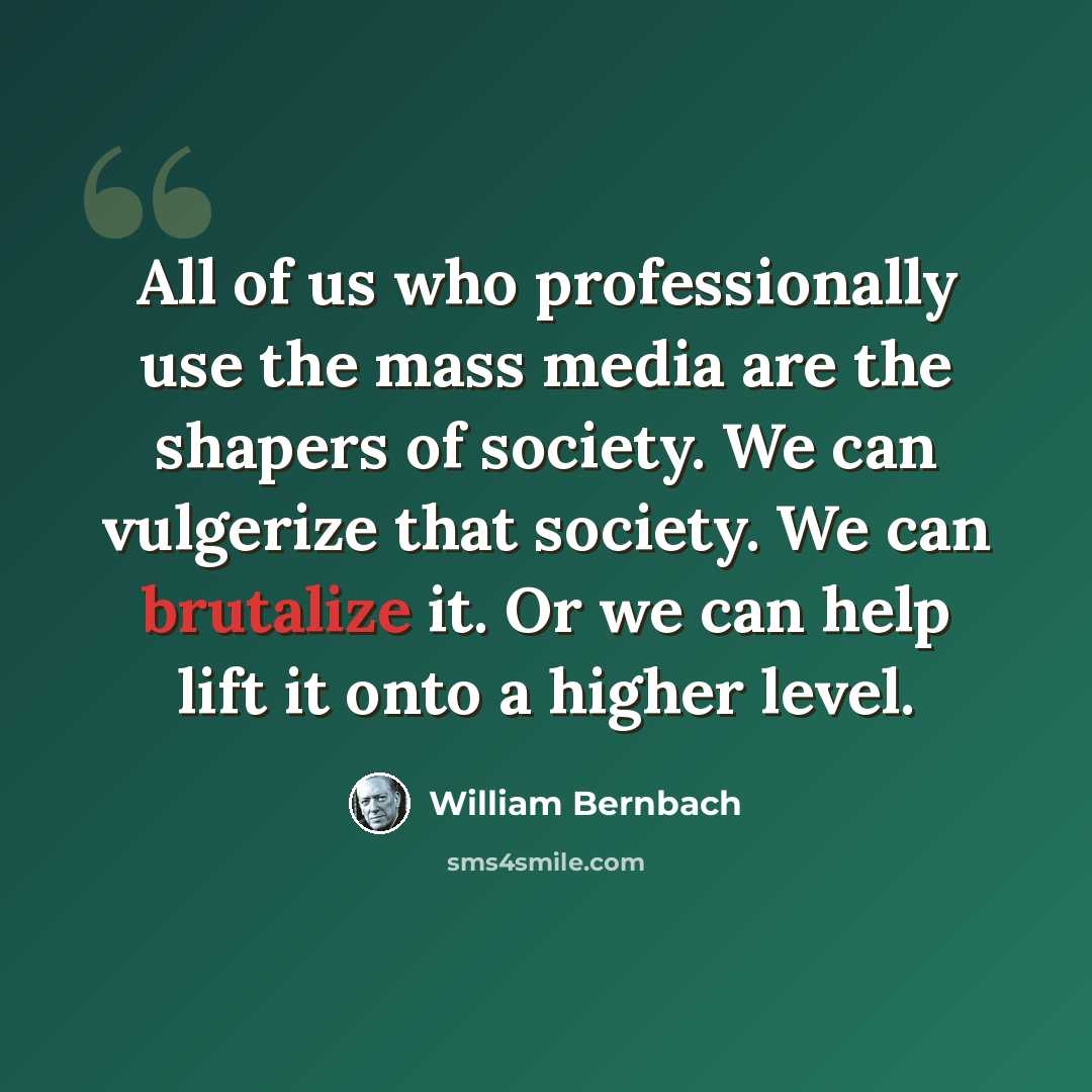 “All of us who professionally use the mass media are the shapers of society. We can vulgerize that society. We can brutalize it. Or we can help lift it onto a higher level.” quote by William Bernbach