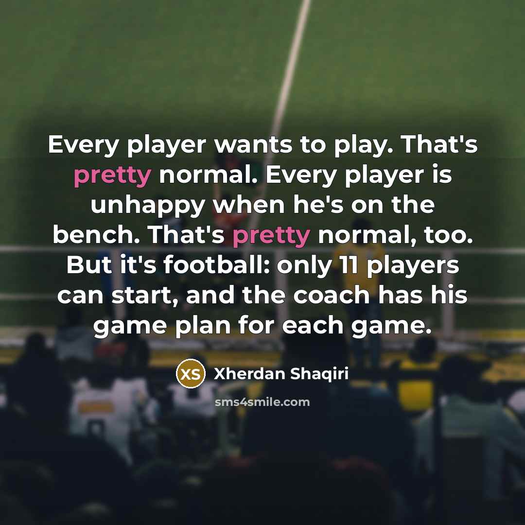 “Every player wants to play. That's pretty normal. Every player is unhappy when he's on the bench. That's pretty normal, too. But it's football: only 11 players can start, and the coach has his game plan for each game.” quote by Xherdan Shaqiri