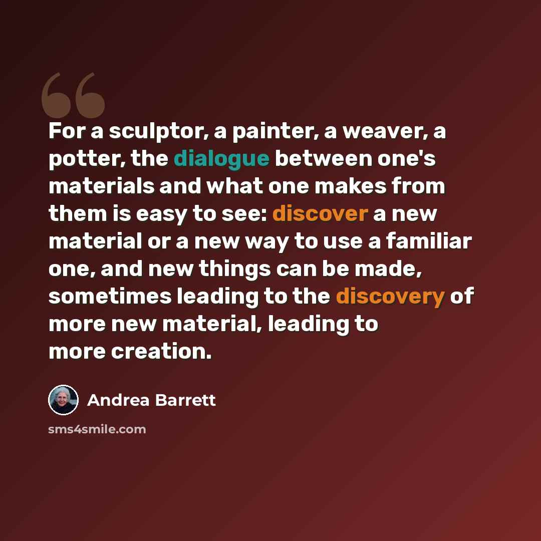 “For a sculptor, a painter, a weaver, a potter, the dialogue between one's materials and what one makes from them is easy to see: discover a new material or a new way to use a familiar one, and new things can be made, sometimes leading to the discovery of more new material, leading to more creation.” quote by Andrea Barrett