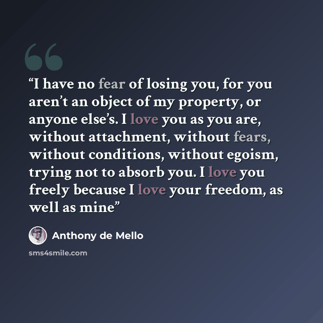 “I have no fear of losing you, for you aren’t an object of my property, or anyone else’s. I love you as you are, without attachment, without fears, without conditions, without egoism, trying not to absorb you. I love you freely because I love your freedom, as well as mine” quote by Anthony de Mello
