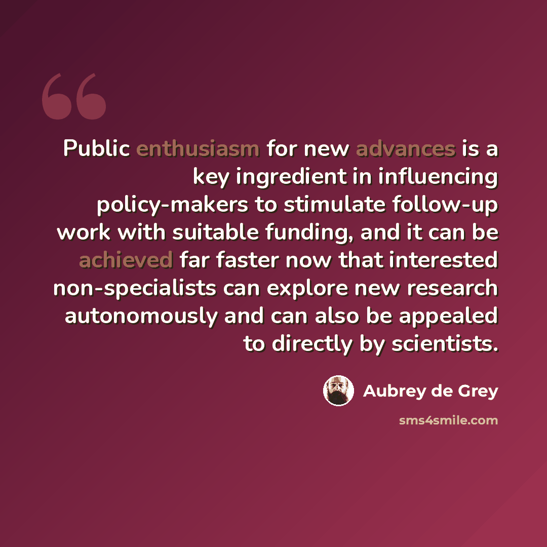 “Public enthusiasm for new advances is a key ingredient in influencing policy-makers to stimulate follow-up work with suitable funding, and it can be achieved far faster now that interested non-specialists can explore new research autonomously and can also be appealed to directly by scientists.” quote by Aubrey de Grey