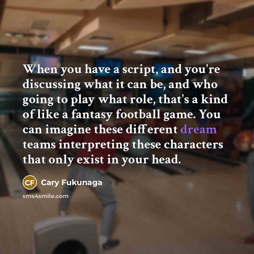 “When you have a script, and you're discussing what it can be, and who going to play what role, that's a kind of like a fantasy football game. You can imagine these different dream teams interpreting these characters that only exist in your head.” quote by Cary Fukunaga